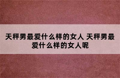 天秤男最爱什么样的女人 天秤男最爱什么样的女人呢